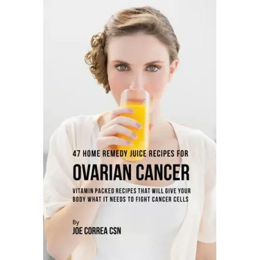 47 Home Remedy Juice Recipes for Ovarian Cancer: Vitamin Packed Recipes That Will Give Your Body What It Needs to Fight Cancer