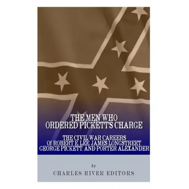 The Men Who Ordered Pickett's Charge: The Civil War Careers of Robert E. Lee, James Longstreet, George Pickett & Edward Porter Alexander