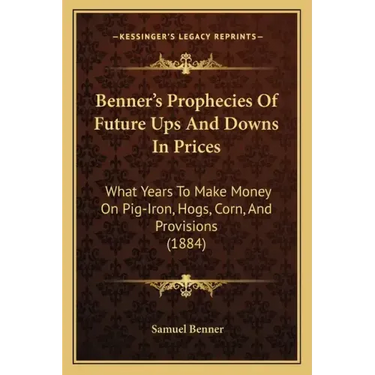 Benner's Prophecies Of Future Ups And Downs In Prices: What Years To Make Money On Pig-Iron, Hogs, Corn, And Provisions (1884)