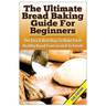 The Ultimate Bread Baking Guide for Beginners: The Easy & Best Ways to Make Fresh Healthy Bread from Scratch to Finish