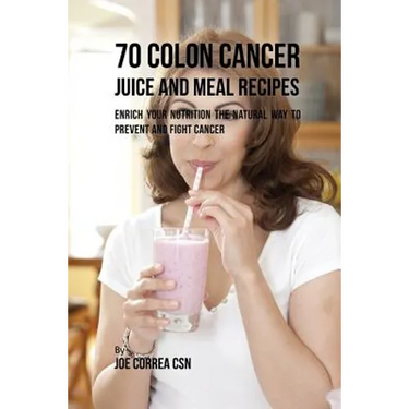 70 Colon Cancer Juice and Meal Recipes: Enrich Your Nutrition the Natural Way to Prevent and Fight Cancer