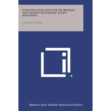 Construction and Use of Browne and Sharpe Automatic Screw Machines: A Book for the Operator