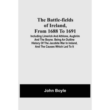 The Battle-Fields Of Ireland, From 1688 To 1691; Including Limerick And Athlone, Aughrim And The Boyne. Being An Outline History Of The Jacobite War I