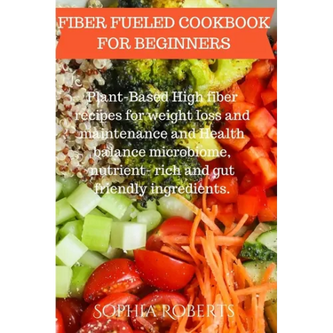 Fiber Fueled Cookbook for Beginners: Plant-Based High fiber recipes for weight loss and maintenance and Health balance microbiome, nutrient- rich and