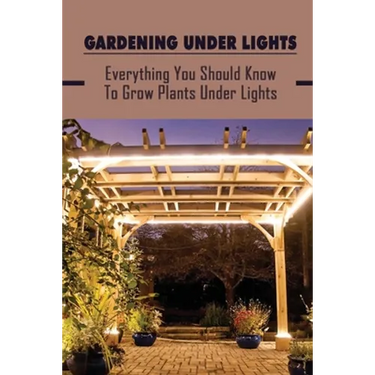 Gardening Under Lights: Everything You Should Know To Grow Plants Under Lights: Methods For Gardening Under Lights