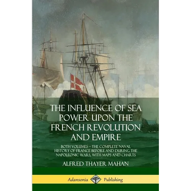 The Influence of Sea Power Upon the French Revolution and Empire: Both Volumes, the Complete Naval History of France before and during the Napoleonic