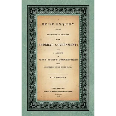 A Brief Enquiry into the True Nature Character of Our Federal Government. Being a Review of Judge Story's Commentaries on the Constitution of the Unit