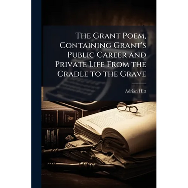 The Grant Poem, Containing Grant's Public Career and Private Life From the Cradle to the Grave