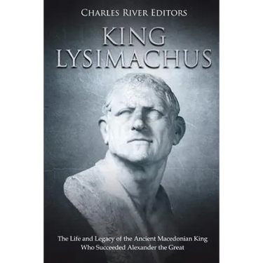 King Lysimachus: The Life and Legacy of the Ancient Macedonian King Who Succeeded Alexander the Great