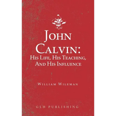 John Calvin: His Life, His Teaching, And His Influence