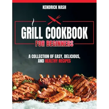 Grill Cookbook for Beginners: A Collection of Easy, Delicious, and Healthy Recipes