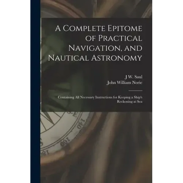 A Complete Epitome of Practical Navigation, and Nautical Astronomy: Containing All Necessary Instructions for Keeping a Ship's Reckoning at Sea