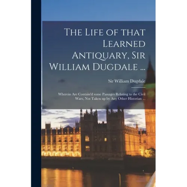 The Life of That Learned Antiquary, Sir William Dugdale ...: Wherein Are Contain'd Some Passages Relating to the Civil Wars, Not Taken up by Any Other