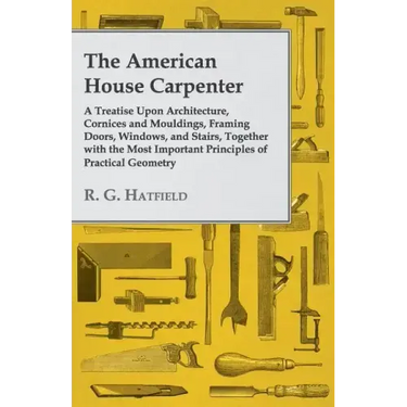 The American House Carpenter: A Treatise Upon Architecture, Cornices and Mouldings, Framing Doors, Windows, and Stairs, Together with the Most Impor