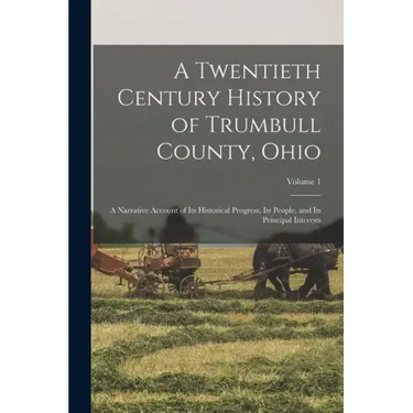 A Twentieth Century History of Trumbull County, Ohio: A Narrative Account of Its Historical Progress, Its People, and Its Principal Interests; Volume