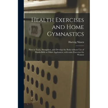 Health Exercises and Home Gymnastics: How to Train, Strengthen, and Develop the Body Without Use of Dumb-bells or Other Appliances, With Some Exercise