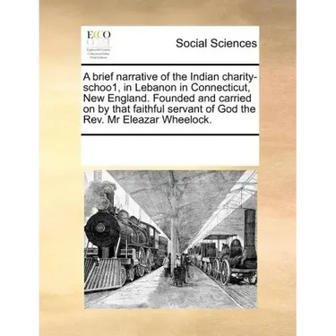 A Brief Narrative of the Indian Charity-Schoo1, in Lebanon in Connecticut, New England. Founded and Carried on by That Faithful Servant of God the REV