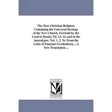 The True Christian Religion; Containing the Universal theology of the New Church, Foretold by the Lord in Daniel, Vii. 13, 14, and in the Apocalypse,