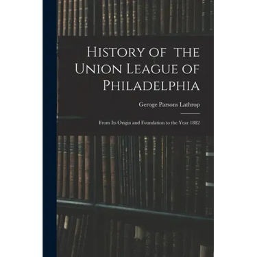 History of the Union League of Philadelphia: From Its Origin and Foundation to the Year 1882