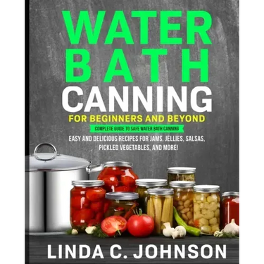 Water Bath Canning For Beginners and Beyond!: Complete Guide to Safe Water Bath Canning. Easy and Delicious Recipes for Jams, Jellies, Salsas, Pickled