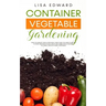 Container Vegetable Gardening: How to Harvest Week After Week, Everything You Need to Know to Start Growing Plants, Fruits and Herbs for All Seasons