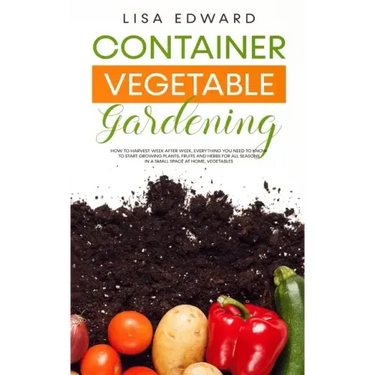 Container Vegetable Gardening: How to Harvest Week After Week, Everything You Need to Know to Start Growing Plants, Fruits and Herbs for All Seasons