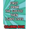 First I Drink the Coffee Then I Save Lives Coloring Book: Stress-Free Coloring Pages for Adults, Nurse-Inspired Quotes and Designs to Color