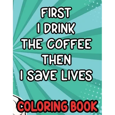 First I Drink the Coffee Then I Save Lives Coloring Book: Stress-Free Coloring Pages for Adults, Nurse-Inspired Quotes and Designs to Color