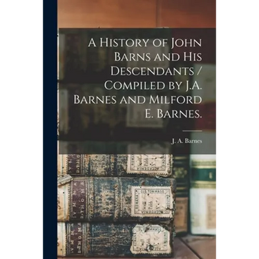 A History of John Barns and His Descendants / Compiled by J.A. Barnes and Milford E. Barnes.