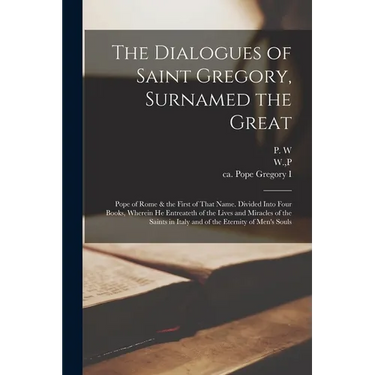 The Dialogues of Saint Gregory, Surnamed the Great; Pope of Rome & the First of That Name. Divided Into Four Books, Wherein he Entreateth of the Lives