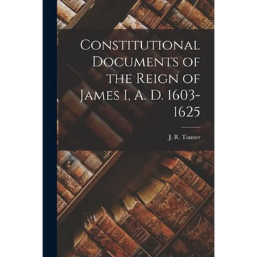 Constitutional Documents of the Reign of James I, A. D. 1603-1625