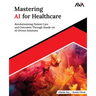 Mastering AI for Healthcare: Revolutionizing Patient Care and Outcomes Through Hands-on AI-Driven Solutions (English Edition)