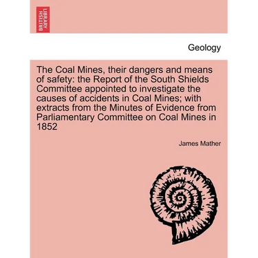 The Coal Mines, Their Dangers and Means of Safety: The Report of the South Shields Committee Appointed to Investigate the Causes of Accidents in Coal