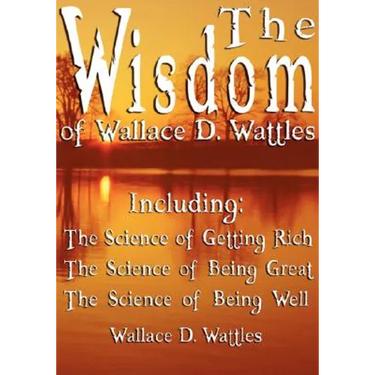 The Wisdom of Wallace D. Wattles - Including: The Science of Getting Rich, The Science of Being Great & The Science of Being Well