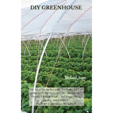 DIY Greenhouse: The Step By Step Guide To Build A Year-Round Solar Greenhouse And Grow Herbs, Organic Fruits And Vegetables, Plants, And Flowers [No P