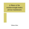 A history of the machine-wrought hosiery and lace manufactures