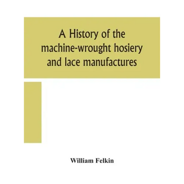 A history of the machine-wrought hosiery and lace manufactures