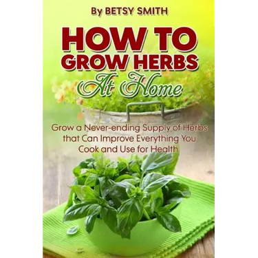 How to Grow Herbs At Home: Grow a Never-ending Supply of Herbs that Can Improve Everything You Cook and Use for Health