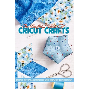 The Unofficial Book Of Cricut Crafts Discover The Tips And Tricks For Your Innovative Cricut Designs: Cricut Tips