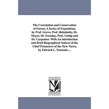 The Correlation and Conservation of Forces; A Series of Expositions, by Prof. Grove, Prof. Helmholtz, Dr. Mayer, Dr. Faraday, Prof. Liebig and Dr. Car