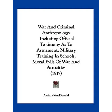 War And Criminal Anthropology: Including Official Testimony As To Armament, Military Training In Schools, Moral Evils Of War And Atrocities (1917)