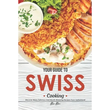 Your Guide to Swiss Cooking: Discover Many Delicious and Mouth-Watering Recipes from Switzerland!