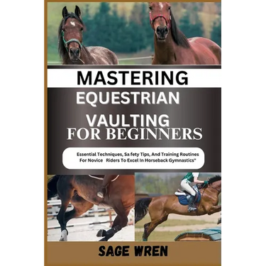 Mastering Equestrian Vaulting for Beginner: Essential Techniques, Safety Tips, And Training Routines For Novice Riders To Excel In Horseback Gymnastic