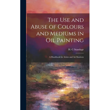 The Use and Abuse of Colours and Mediums in Oil Painting: A Handbook for Artists and Art Students