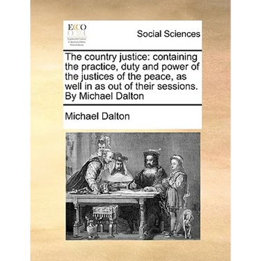 The country justice: containing the practice, duty and power of the justices of the peace, as well in as out of their sessions. By Michael Dalton