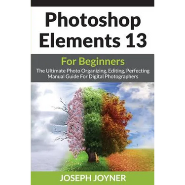 Photoshop Elements 13 For Beginners: The Ultimate Photo Organizing, Editing, Perfecting Manual Guide For Digital Photographers