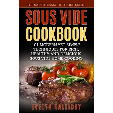 Sous Vide Cookbook: 101 Modern yet Simple Techniques for Rich, Healthy and Delicious Sous Vide Home Cooking (The Sadistically Delicious Series)