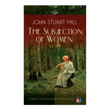 The Subjection of Women (Classic of the Feminist Philosophy): Women's Suffrage - Utilitarian Feminism: Liberty for Women as Well as Menm, Liberty to G