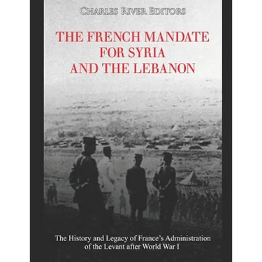 The French Mandate for Syria and the Lebanon: The History and Legacy of France's Administration of the Levant after World War I