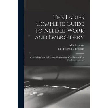 The Ladies Complete Guide to Needle-work and Embroidery: Containing Clear and Practical Instructions Whereby Any One Can Learn Easily.../